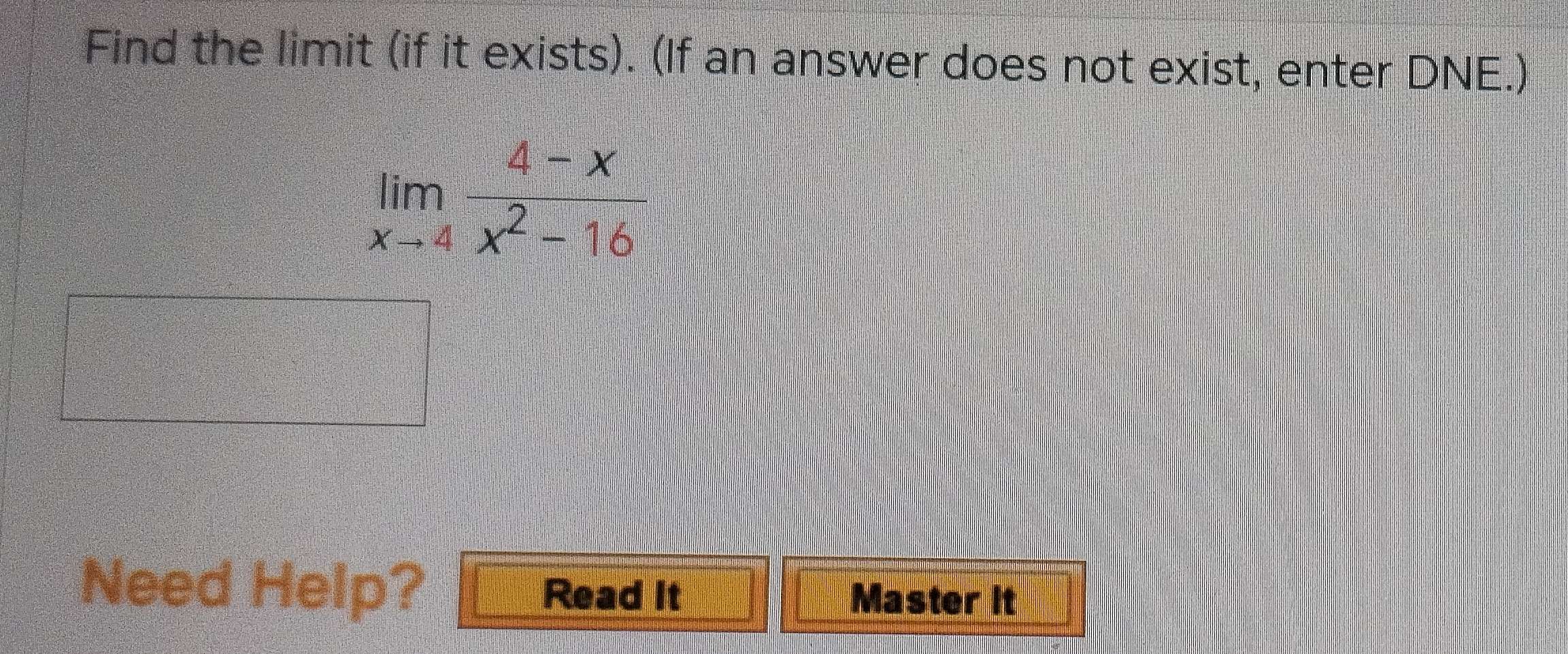 Find the limit (if it exists). (If an answer does not exist, enter DNE.)
limlimits _xto 4 (4-x)/x^2-16 
Need Help? Read it 
Master it