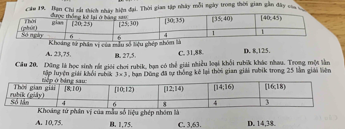 Bạn Chi rất thích nhảy hiện đại. Thời gian tập nhảy mỗi ngày trong thời gian gần đây của bộ
oảng tứ phân vị của mẫu số liệu ghép nh
A. 23,75. B. 27,5. C. 31,88. D. 8,125.
Câu 20. Dũng là học sinh rất giỏi chơi rubik, bạn có thể giải nhiều loại khối rubik khác nhau. Trong một lần
tập luyện giải khối rubik 3* 3 , bạn Dũng đã tự thống kê lại thời gian giải rubik trong 25 lần giải liên
Khoảng tứ phân vị của mẫu số liệu ghép nhóm là
A. 10,75. B. 1,75. C. 3,63. D. 14,38.