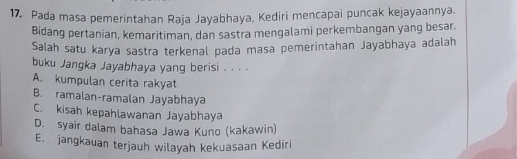 Pada masa pemerintahan Raja Jayabhaya, Kediri mencapai puncak kejayaannya.
Bidang pertanian, kemaritiman, dan sastra mengalami perkembangan yang besar.
Salah satu karya sastra terkenal pada masa pemerintahan Jayabhaya adalah
buku Jangka Jayabhaya yang berisi . . . .
A. kumpulan cerita rakyat
B. ramalan-ramalan Jayabhaya
C. kisah kepahlawanan Jayabhaya
D. syair dalam bahasa Jawa Kuno (kakawin)
E. jangkauan terjauh wilayah kekuasaan Kediri