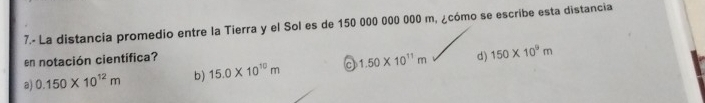 7.- La distancia promedio entre la Tierra y el Sol es de 150 000 000 000 m, ¿cómo se escribe esta distancia
en notación científica?
a) 0.150* 10^(12)m b) 15.0* 10^(10)m 1.50* 10^(11)m d) 150* 10^9m