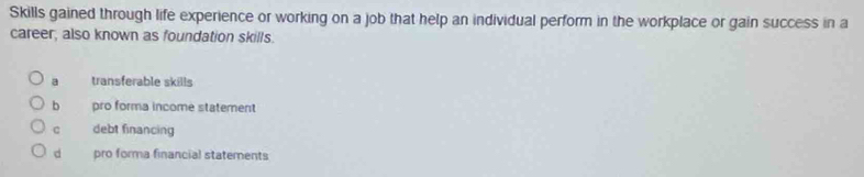 Skills gained through life experience or working on a job that help an individual perform in the workplace or gain success in a
career, also known as foundation skills.
a transferable skills
b pro forma income statement
c debt financing
dà pro forma financial statements