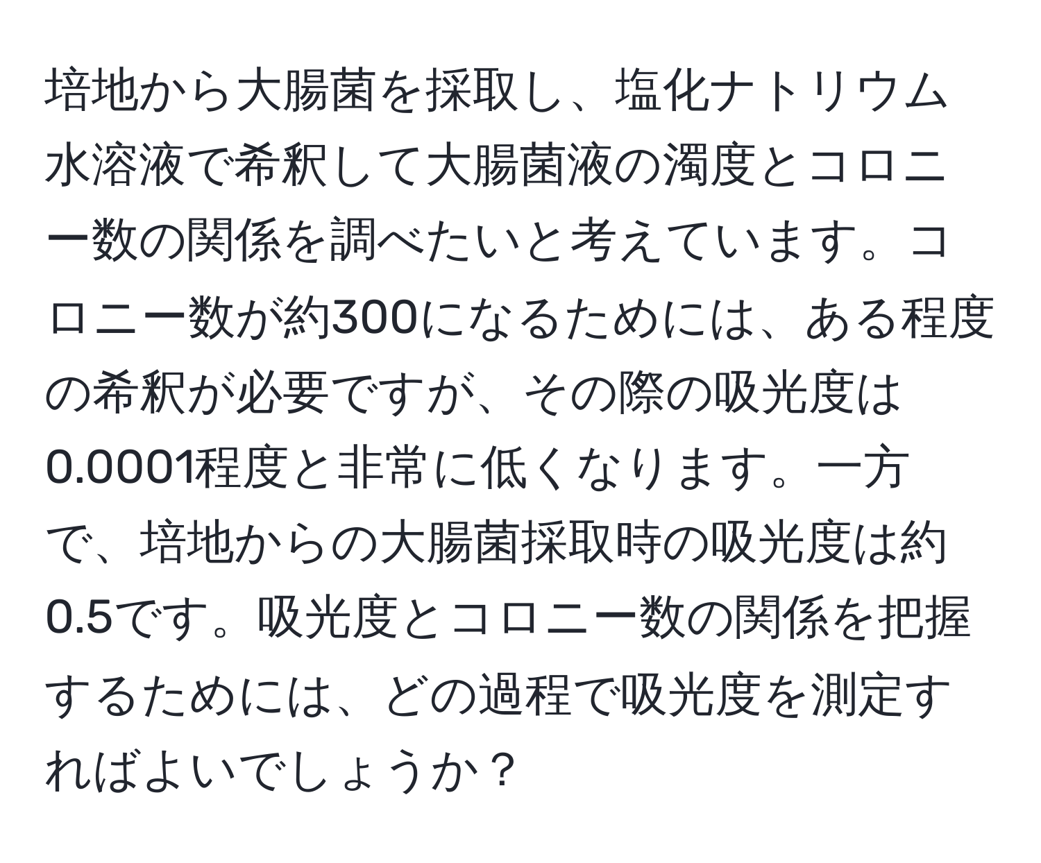 培地から大腸菌を採取し、塩化ナトリウム水溶液で希釈して大腸菌液の濁度とコロニー数の関係を調べたいと考えています。コロニー数が約300になるためには、ある程度の希釈が必要ですが、その際の吸光度は0.0001程度と非常に低くなります。一方で、培地からの大腸菌採取時の吸光度は約0.5です。吸光度とコロニー数の関係を把握するためには、どの過程で吸光度を測定すればよいでしょうか？