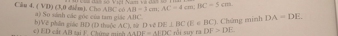 số của đân số Việt Nam và dân số Th 
Câu 4. ( VD) (3,0 điểm). Cho ABC có AB=3cm; AC=4cm; BC=5cm. 
a) So sánh các góc của tam giác ABC. 
b)Vẽ phân giác BD (D thuộc AC), từ D vẽ DE⊥ BC(E∈ BC). Chứng minh DA=DE. 
c) ED cắt AB tại F. Chứng minh △ ADF=△ EDC rồi suy ra DF>DE.