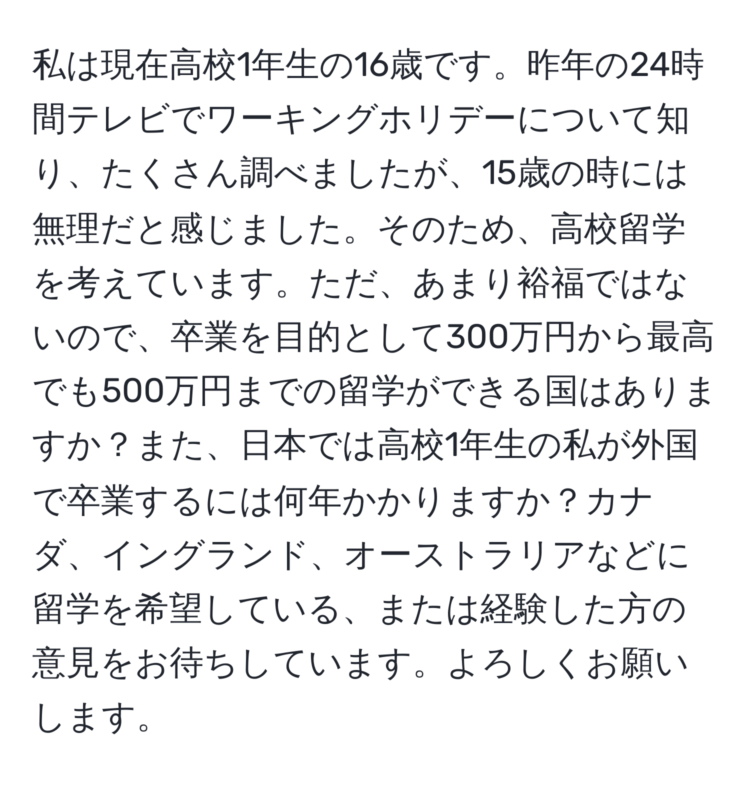 私は現在高校1年生の16歳です。昨年の24時間テレビでワーキングホリデーについて知り、たくさん調べましたが、15歳の時には無理だと感じました。そのため、高校留学を考えています。ただ、あまり裕福ではないので、卒業を目的として300万円から最高でも500万円までの留学ができる国はありますか？また、日本では高校1年生の私が外国で卒業するには何年かかりますか？カナダ、イングランド、オーストラリアなどに留学を希望している、または経験した方の意見をお待ちしています。よろしくお願いします。