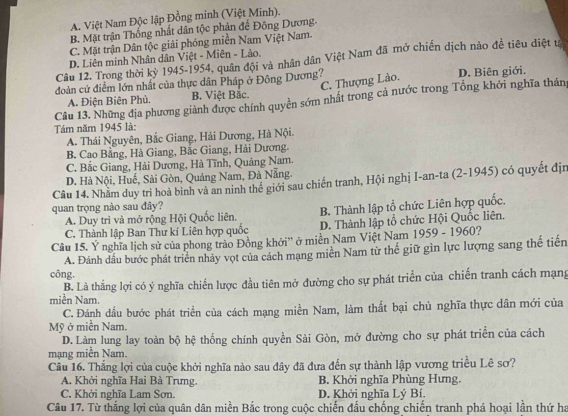 A. Việt Nam Độc lập Đồng minh (Việt Minh).
B. Mặt trận Thống nhất dân tộc phản đế Đông Dương.
C. Mặt trận Dân tộc giải phóng miền Nam Việt Nam.
D. Liên minh Nhân dân Việt - Miên - Lào.
Câu 12. Trong thời kỳ 1945-1954, quân đội và nhân dân Việt Nam đã mở chiến dịch nào đề tiêu diệt tả
đoàn cứ điểm lớn nhất của thực dân Pháp ở Đông Dương? D. Biên giới.
C. Thượng Lào.
A. Điện Biên Phủ. B. Việt Bắc.
Câu 13. Những địa phương giành được chính quyền sớm nhất trong cả nước trong Tổng khởi nghĩa thán
Tám năm 1945 là:
A. Thái Nguyên, Bắc Giang, Hải Dương, Hà Nội.
B. Cao Bằng, Hà Giang, Bắc Giang, Hải Dương.
C. Bắc Giang, Hải Dương, Hà Tĩnh, Quảng Nam.
D. Hà Nội, Huế, Sài Gòn, Quảng Nam, Đà Nẵng.
Câu 14. Nhầm duy trì hoà bình và an ninh thế giới sau chiến tranh, Hội nghị I-an-ta (2-1945) có quyết địn
quan trọng nào sau đây?
A. Duy trì và mở rộng Hội Quốc liên. B. Thành lập tổ chức Liên hợp quốc.
C. Thành lập Ban Thư kí Liên hợp quốc D. Thành lập tổ chức Hội Quốc liên.
Câu 15. Ý nghĩa lịch sử của phong trào Đồng khởi” ở miền Nam Việt Nam 1959 - 1960?
A. Đánh dầu bước phát triển nhảy vọt của cách mang miền Nam từ thế giữ gìn lực lượng sang thế tiến
công.
B. Là thắng lợi có ý nghĩa chiến lược đầu tiên mở đường cho sự phát triển của chiến tranh cách mạng
miền Nam.
C. Đánh dấu bước phát triển của cách mạng miền Nam, làm thất bại chủ nghĩa thực dân mới của
Mỹ ở miền Nam.
D. Làm lung lay toàn bộ hệ thống chính quyền Sài Gòn, mở đường cho sự phát triển của cách
mạng miền Nam.
Câu 16. Thắng lợi của cuộc khởi nghĩa nào sau đây đã đưa đến sự thành lập vương triều Lê sơ?
A. Khởi nghĩa Hai Bà Trưng. B. Khởi nghĩa Phùng Hưng.
C. Khởi nghĩa Lam Sơn. D. Khởi nghĩa Lý Bí.
Câu 17. Từ thắng lợi của quân dân miền Bắc trong cuộc chiến đấu chống chiến tranh phá hoại lần thứ ha