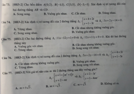 Cầu 73. [0H3-2] Cho bốn điểm A(0;2),B(-1;1),C(3;5),D(-3;-1) Xác định vị trí tương đổi của
hai đường thẳng AB và CD.
A. Song song. B. Vuông góc nhau. C. Cắt nhau. D. Trùng nhau.
Câu 74. [0H3-2] Xác định vị trí tương đối của 2 đường thắng △ _y:beginarrayl x=4+2r y=1-3rendarray. và △ _x:3x+2y-14=0
A. Trùng nhau. B, Cầt nhau nhưng không vuông góc.
C. Song song nhau D. Vuỡng gốc nhau
Cầu 75. [0H3-2] Cho hai đường thắng △ _1:11x-12y+1=0 và △ _2:12x+11y+9=0. Khi đồ hai đường
thắng này B. Cất nhau nhưng không vuỡng góc.
A. Vuỡng gốc với nhau.
C. Trùng nhau. D. Song song với nhau.
Câu 76. [0H3-2] Xác định vị trí tương đối của 2 đường tháng △ _1:5x+2y-14=0 và △ _1:beginarrayl x=4+2r y=1-5tendarray. .
A. Cất nhau nhưng không vuỡng góc, B. Vuỡng góc nhau.
C. Trùng nhau. D. Song song với nhau
Câu 77. [0H3-3] Với giá trị nào của π thì 2 đường thắng sau đây vuông gốc?
△ _y:beginarrayl x=1+(m^2+1)t y=2-mtendarray. và △ _2:beginarrayl x=2-3t' y=1-4mt'endarray. .
A. m=± sqrt(3). B. m=-sqrt(3). C. m=sqrt(3). D. Không có m.