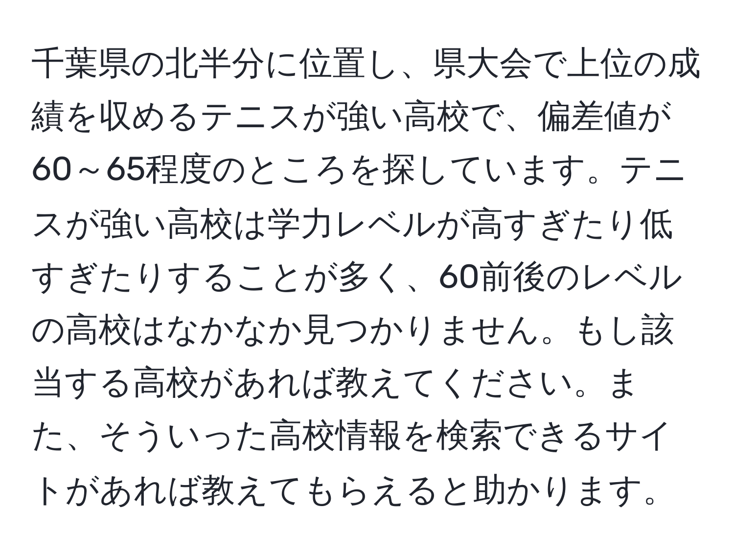 千葉県の北半分に位置し、県大会で上位の成績を収めるテニスが強い高校で、偏差値が60～65程度のところを探しています。テニスが強い高校は学力レベルが高すぎたり低すぎたりすることが多く、60前後のレベルの高校はなかなか見つかりません。もし該当する高校があれば教えてください。また、そういった高校情報を検索できるサイトがあれば教えてもらえると助かります。