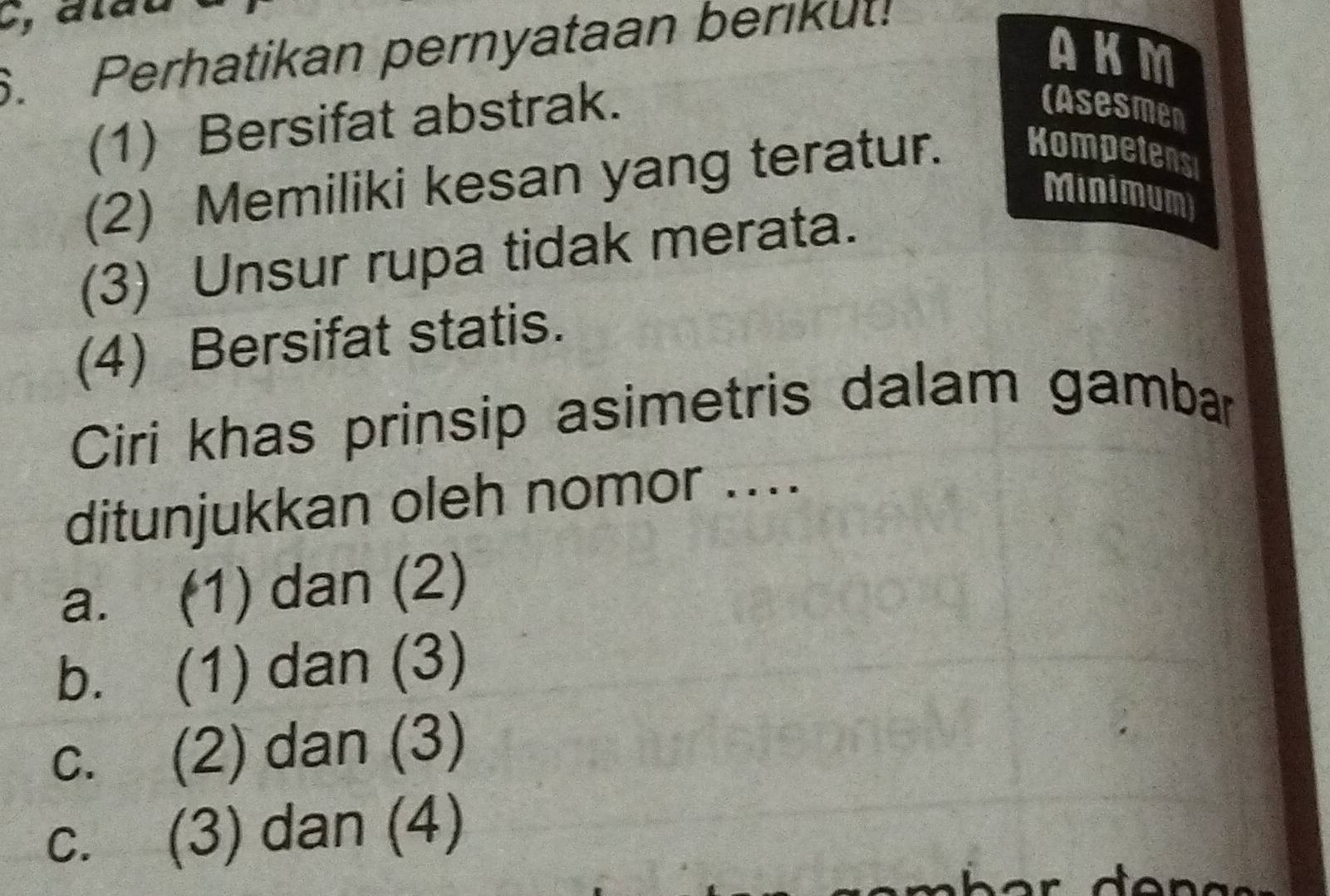 AKM
6. Perhatikan pernyataan berikut!
(1) Bersifat abstrak.
(Asesmen
(2) Memiliki kesan yang teratur. Kompetens
Minimum)
(3) Unsur rupa tidak merata.
(4) Bersifat statis.
Ciri khas prinsip asimetris dalam gambar
ditunjukkan oleh nomor ....
a. (1) dan (2)
b. (1) dan (3)
c. (2) dan (3)
c. (3) dan (4)