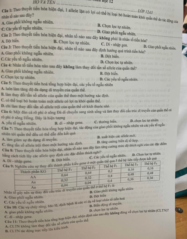 HO VA TÊN_
Sin hộc 12
LỚP 12A3
Câu 1: Theo thuyết tiến hóa hiện đại, 1 allele lặn có lợi có thể bị loại bỏ hoàn toàn khỏi quần thể do tác động của
nhân tố nào sau đây?
A. Giao phối không ngẫu nhiên.
B. Chọn lọc tự nhiên.
C. Các yếu tố ngẫu nhiên.
D. Giao phối ngẫu nhiên.
Câu 2: Theo thuyết tiến hóa hiện đại, nhân tố nào sau đây không phải là nhân tố tiến hóa?
A. Đột biến.
B. Chọn lọc tự nhiên. C. Di - nhập gen. D. Giao phối ngẫu nhiên.
Câu 3: Theo thuyết tiến hóa hiện đại, nhân tố nào sau đây định hướng quá trình tiến hóa?
A. Giao phối không ngẫu nhiên. B. Đột biến.
C.Các yếu tố ngẫu nhiên. D. Chọn lọc tự nhiên.
Câu 4: Nhân tổ tiến hóa nào sau đây không làm thay đổi tần số allele của quần thể?
A. Giao phối không ngẫu nhiên. B. Đột biến.
C. Chọn lọc tự nhiên. D. Các yếu tố ngẫu nhiên.
Câu 5: Theo thuyết tiến hoá tổng hợp hiện đại, các yếu tố ngẫu nhiên
A. luôn làm tăng độ đa dạng di truyền của quần thể.
B. làm thay đổi tần số allele của quần thể theo một hướng xác định.
C. có thể loại bỏ hoàn toàn một allele có lợi ra khỏi quần thể.
D. chi làm thay đổi tần số allele trội của quần thể có kích thước nhỏ.
Câu 6: Một đân cá rô phi ở sông Đà di chuyển sang sinh sống và làm thay đổi cấu trúc dị truyền của quần thể cá
rõ phi ở sông Hồng. Đây là hiện tượng
A. yếu tố ngẫu nhiên.  B. di - nhập gene. C. thường biến. D. chọn lọc tự nhiên.
Câu 7: Theo thuyết tiến hóa tổng hợp hiện đại, tác động của giao phối không ngẫu nhiên và các yếu tố ngẫu
nhiên tới quần thể đều có thể dẫn đến kết quả
A. làm giám sự đa dạng đi truyền. B. xuất hiện các allele mới.
C. tăng tần số allele trội theo một hướng xác định. D. tăng cường biến dị tổ hợp.
Câu 8: Theo thuyết tiền hóa hiện đại, nhân tố nào sau đây làm tăng cường mức độ thích nghi của các đặc điểm
bằng cách tích lũy các allele quy định các đặc điểm thích nghi?
ột biến. C. Các yếu tố ngẫu nhiên. D. Chọn lọc tự nhiên.
liên tiếp được kết quả
Nhân tổ gây nên sự thay đổi cầ
B. Gia
A. Giao phối ngẫu nhiên.
D. Đột biển
C. Các yếu tố ngẫu nhiên.
Câu 10: Các vụ cháy rừng, bão lũ, địch bệnh là các ví dụ về loại nhân tổ tiến hoá
B. Biến động dĩ truyền.
A. giao phối không ngẫu nhiên.
D. chọn lọc tự nhiên.
Câu 11: Theo thuyết tiến hóa tổng hợp hiện đại, nhận định nào sau đây không đúng về chọn lọc tự nhiên (CLTN)?
C. di - nhập gene.
A. CLTN không lâm thay đổi tân số allele của quần thể.
B. CLTN tác động trực tiếp lên kiểu hình.