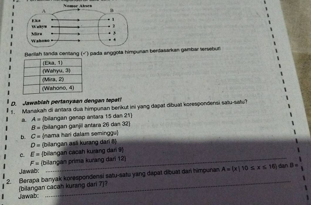 Berilah tanda centang (✓) pada anggota himpunan berdasarkan gambar tersebut!
D. Jawablah pertanyaan dengan tepat!
1. Manakah di antara dua himpunan berikut ini yang dapat dibuat korespondensi satu-satu?
a. A= bilangan genap antara 15 dan 21 
B= bilangan ganjil antara 26 dan 32 
b. C= nama hari dalam seminggu
D= bilangan asli kurang dari 8 
c. E= bilangan cacah kurang dari 9 
F= bilangan prima kurang dari 12 
Jawab:
2. Berapa banyak korespondensi satu-satu yang dapat dibuat dari himpunan A= x|10≤ x≤ 16 dan_ B=
bilangan cacah kurang dari 7 ?
Jawab: