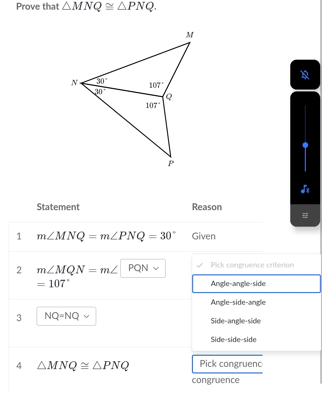 Prove that △ MNQ≌ △ PNQ.
Statement Reason
1 m∠ MNQ=m∠ PNQ=30° Given
2 m∠ MQN=m∠ PQN
Pick congruence criterion
=107° Angle-angle-side
Angle-side-angle
3 NQ=NQ
Side-angle-side
Side-side-side
4 △ MNQ≌ △ PNQ Pick congruenc
congruence