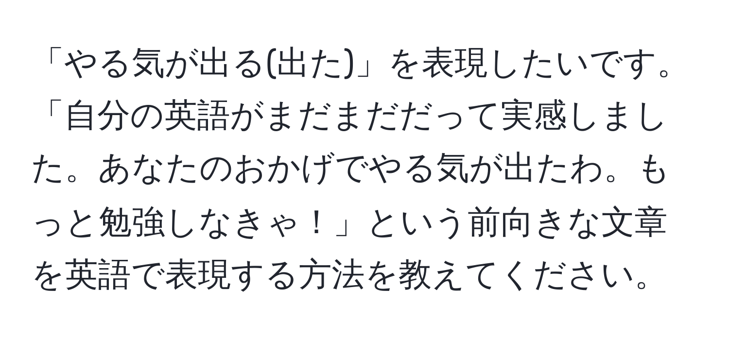 「やる気が出る(出た)」を表現したいです。「自分の英語がまだまだだって実感しました。あなたのおかげでやる気が出たわ。もっと勉強しなきゃ！」という前向きな文章を英語で表現する方法を教えてください。