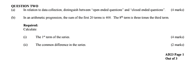 QUESTION TWO 
(a) In relation to data collection, distinguish between “open ended questions” and “closed ended questions”. (4 marks) 
(b) In an arithmetic progression, the sum of the first 20 terms is 400. The 8^(th) term is three times the third term. 
Required: 
Calculate: 
(i) The 1^(st) term of the series. (4 marks) 
(ii) The common difference in the series. (2 marks) 
AD23 Page 1 
Out of 3