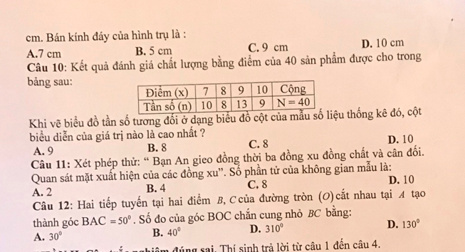 Bán kính đáy của hình trụ là :
A.7 cm B. 5 cm C. 9 cm D. 10 cm
Câu 10: Kết quả đánh giá chất lượng bằng điểm của 40 sản phẩm được cho trong
bảng sau:
Khi vẽ biểu đồ tần số tương đối ở dạng biểu đồ cột của iệu thống kê đó, cột
biểu diễn của giá trị nào là cao nhất ?
A. 9 B. 8 C. 8 D. 10
Câu 11: Xét phép thử: “ Bạn An gieo đồng thời ba đồng xu đồng chất và cân đối.
Quan sát mặt xuất hiện của các đồng xu''. Số phần tử của không gian mẫu là: D. 10
A. 2 B. 4 C. 8
Câu 12: Hai tiếp tuyến tại hai điểm B, Ccủa đường tròn (O)cắt nhau tại A tạo
thành góc BAC=50°. Số đo của góc BOC chắn cung nhỏ BC bằng:
A. 30°
B. 40° D. 310° D. 130°
m đúng sai. Thí sinh trả lời từ câu 1 đến câu 4.