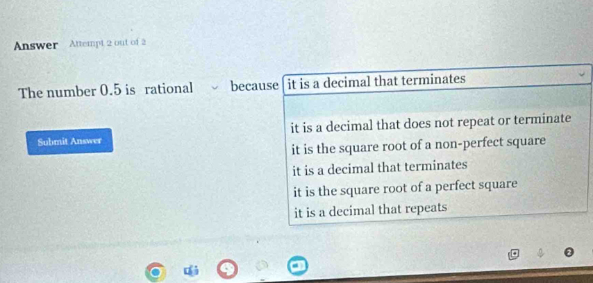 Answer Attempt 2 out of 2
The number 0.5 is rational because it is a decimal that terminates
Submit Answer it is a decimal that does not repeat or terminate
it is the square root of a non-perfect square
it is a decimal that terminates
it is the square root of a perfect square
it is a decimal that repeats