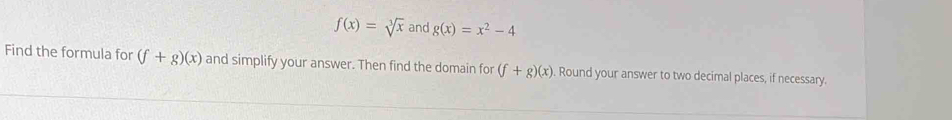 f(x)=sqrt[3](x) and g(x)=x^2-4
Find the formula for (f+g)(x) and simplify your answer. Then find the domain for (f+g)(x) Round your answer to two decimal places, if necessary.