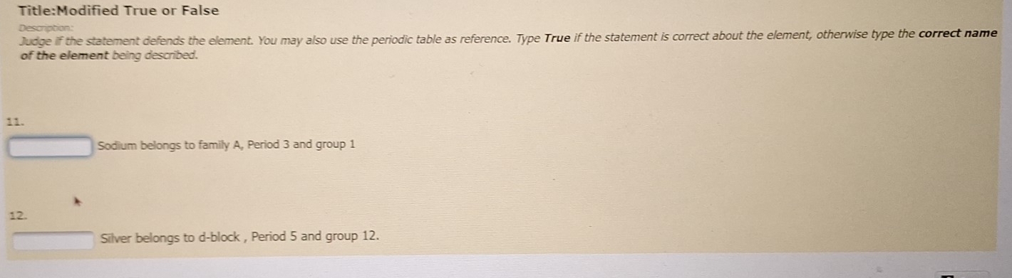 True or False 
Description: 
Judge if the statement defends the element. You may also use the periodic table as reference. Type True if the statement is correct about the element, otherwise type the correct name 
of the element being described. 
11. 
Sodium belongs to family A, Period 3 and group 1
12. 
Silver belongs to d-block , Period 5 and group 12.