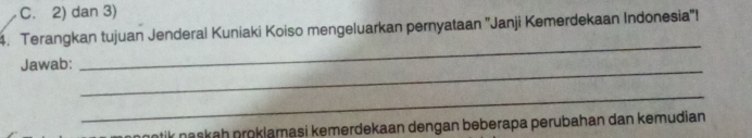 C. 2) dan 3)
4. Terangkan tujuan Jenderal Kuniaki Koiso mengeluarkan pernyataan ''Janji Kemerdekaan Indonesia''!
_
Jawab:
_
_
ntik naskah proklamasi kemerdekaan dengan beberapa perubahan dan kemudian