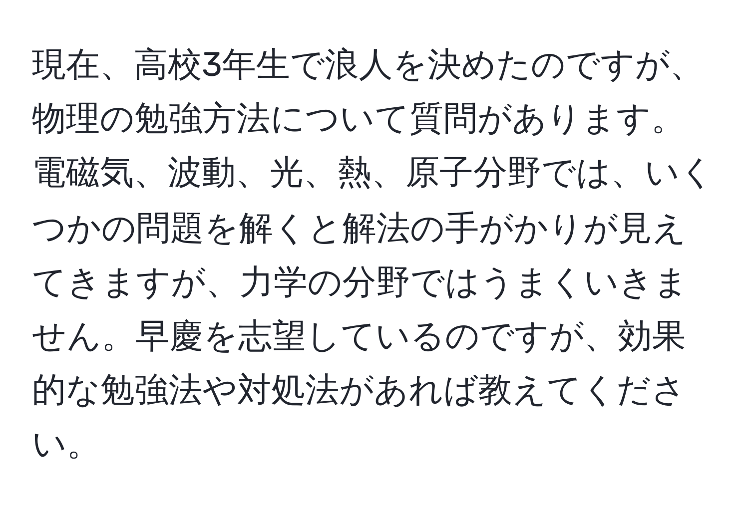 現在、高校3年生で浪人を決めたのですが、物理の勉強方法について質問があります。電磁気、波動、光、熱、原子分野では、いくつかの問題を解くと解法の手がかりが見えてきますが、力学の分野ではうまくいきません。早慶を志望しているのですが、効果的な勉強法や対処法があれば教えてください。