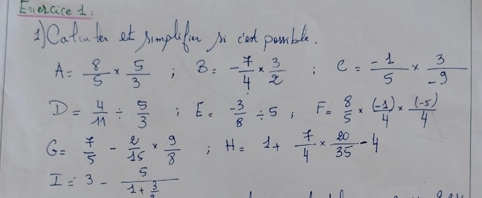 Enercice 1: 
② Catu ton et somplefon yo clet pamble.
A= 8/5 *  5/3 ; B=- 7/4 *  3/2  c= (-1)/5 *  3/-9 
D= 4/11 /  5/3 ; E= (-3)/8 / 5; F= 8/5 *  ((-1))/4 *  ((-5))/4 
G= 7/5 - 2/15 *  9/8 ; H=1+ 7/4 *  20/35 -4
I=3-frac 51+ 3/2 