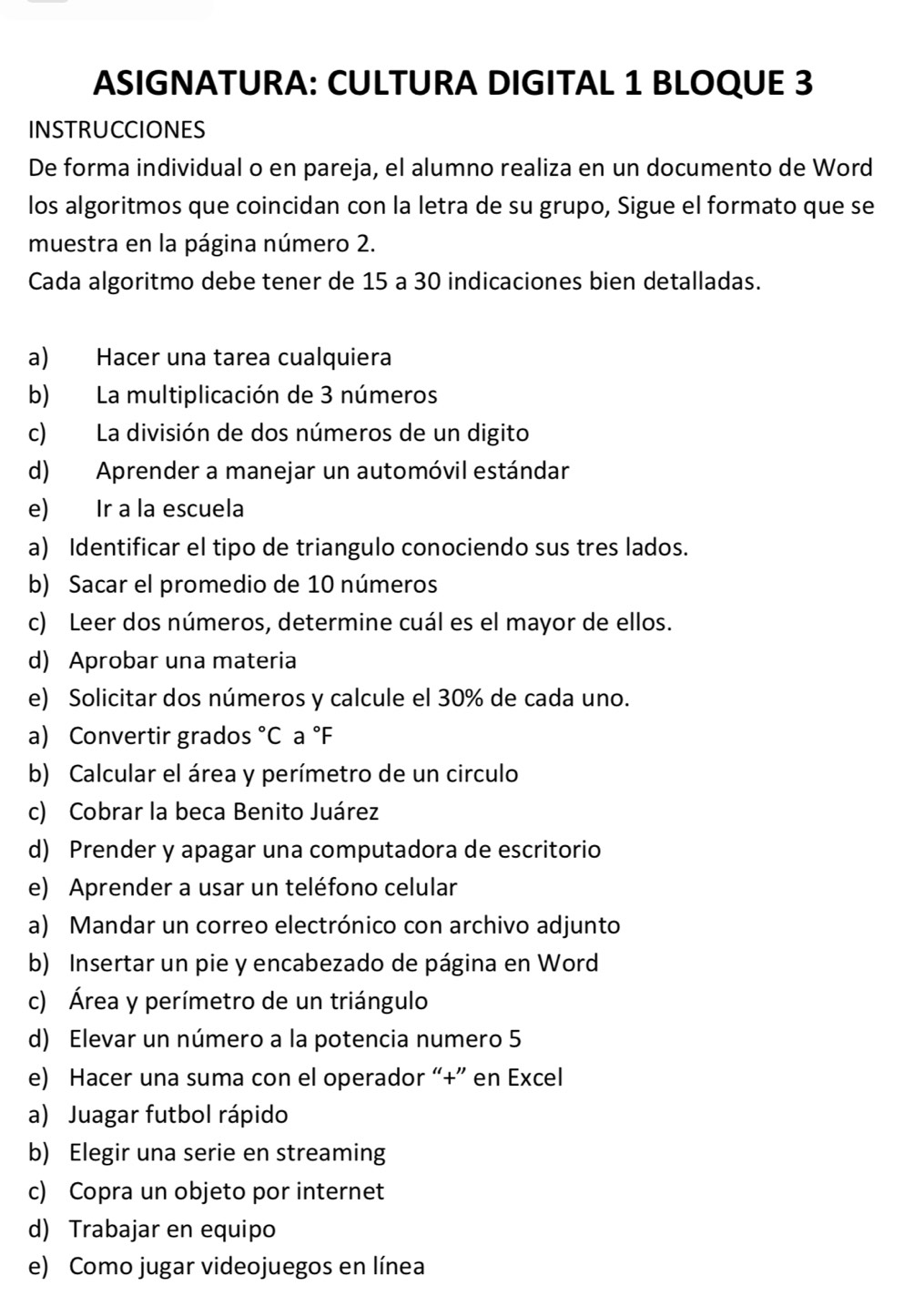 ASIGNATURA: CULTURA DIGITAL 1 BLOQUE 3 
INSTRUCCIONES 
De forma individual o en pareja, el alumno realiza en un documento de Word 
los algoritmos que coincidan con la letra de su grupo, Sigue el formato que se 
muestra en la página número 2. 
Cada algoritmo debe tener de 15 a 30 indicaciones bien detalladas. 
a) Hacer una tarea cualquiera 
b) La multiplicación de 3 números 
c) La división de dos números de un digito 
d) Aprender a manejar un automóvil estándar 
e) Ir a la escuela 
a) Identificar el tipo de triangulo conociendo sus tres lados. 
b) Sacar el promedio de 10 números 
c) Leer dos números, determine cuál es el mayor de ellos. 
d) Aprobar una materia 
e) Solicitar dos números y calcule el 30% de cada uno. 
a) Convertir grados °C a °F
b) Calcular el área y perímetro de un circulo 
c) Cobrar la beca Benito Juárez 
d) Prender y apagar una computadora de escritorio 
e) Aprender a usar un teléfono celular 
a) Mandar un correo electrónico con archivo adjunto 
b) Insertar un pie y encabezado de página en Word 
c) Área y perímetro de un triángulo 
d) Elevar un número a la potencia numero 5
e) Hacer una suma con el operador “+” en Excel 
a) Juagar futbol rápido 
b) Elegir una serie en streaming 
c) Copra un objeto por internet 
d) Trabajar en equipo 
e) Como jugar videojuegos en línea