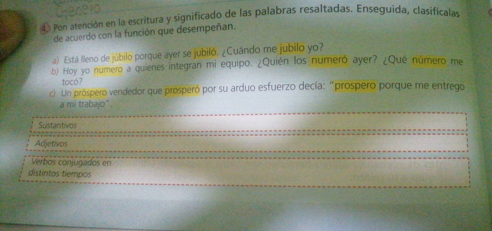 Pon atención en la escritura y significado de las palabras resaltadas. Enseguida, clasifícalas 
de acuerdo con la función que desempeñan. 
a) Está lleno de júbilo porque ayer se jubiló. ¿Cuándo me jubilo yo? 
b) Hoy yo numero a quienes integran mi equipo. ¿Quién los numeró ayer? ¿Qué número me 
tocó? 
c). Un próspero vendedor que prosperó por su arduo esfuerzo decía: “prospero porque me entrego 
a mi trabajo”. 
Sustantivos 
Adjetivos 
Verbos conjugados en 
distintos tíempos