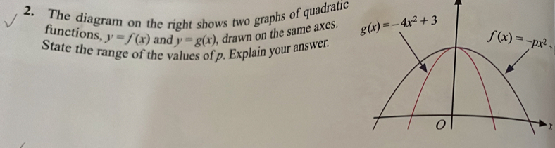 The diagram on the right shows two graphs of quadratic
functions, y=f(x) and y=g(x) , drawn on the same axes. f(x)=-px^2+
State the range of the values of p. Explain your answer
x