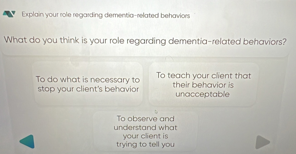 of Explain your role regarding dementia-related behaviors
What do you think is your role regarding dementia-related behaviors?
To do what is necessary to To teach your client that
their behavior is
stop your client's behavior
unacceptable
To observe and
understand what
your client is
trying to tell you