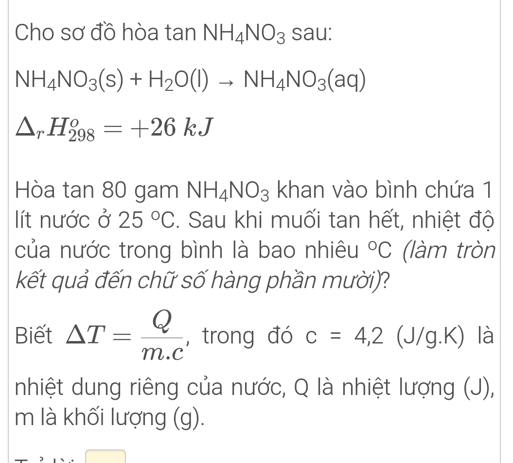 Cho sơ đồ hòa tan NH_4NO_3sau :
NH_4NO_3(s)+H_2O(l)to NH_4NO_3(aq)
△ _rH_(298)^o=+26kJ
Hòa tan 80 gam NH_4NO_3 khan vào bình chứa 1 
lít nước ở 25°C. Sau khi muối tan hết, nhiệt độ 
của nước trong bình là bao nhiêu°C (làm tròn 
kết quả đến chữ số hàng phần mười)? 
Biết △ T= Q/m.c  ,trong đó c=4, 2 (J/g.K) là 
nhiệt dung riêng của nước, Q là nhiệt lượng (J), 
m là khối lượng (g).