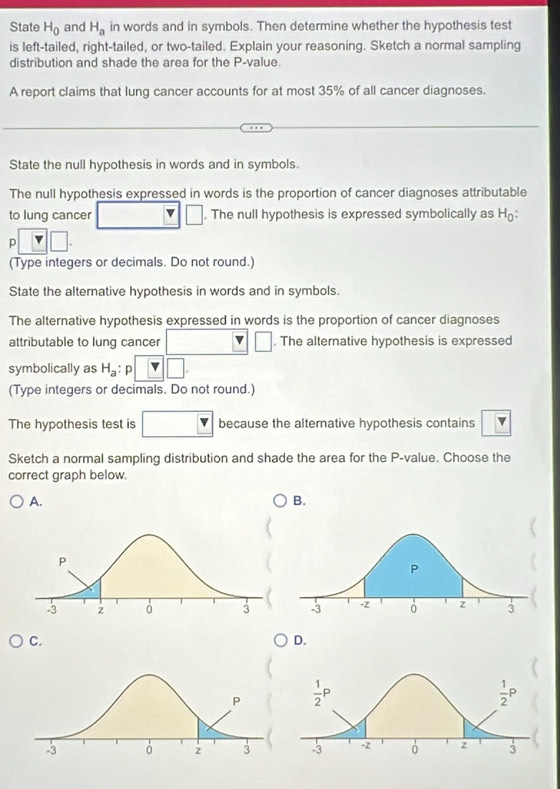 State H_0 and H_a in words and in symbols. Then determine whether the hypothesis test
is left-tailed, right-tailed, or two-tailed. Explain your reasoning. Sketch a normal sampling
distribution and shade the area for the P-value.
A report claims that lung cancer accounts for at most 35% of all cancer diagnoses.
State the null hypothesis in words and in symbols.
The null hypothesis expressed in words is the proportion of cancer diagnoses attributable
to lung cancer □  □. The null hypothesis is expressed symbolically as H:
p□ □ .
(Type integers or decimals. Do not round.)
State the alternative hypothesis in words and in symbols.
The alternative hypothesis expressed in words is the proportion of cancer diagnoses
attributable to lung cancer □ □. The alternative hypothesis is expressed
symbolically as H_a p □ .
(Type integers or decimals. Do not round.)
The hypothesis test is □ because the alternative hypothesis contains
Sketch a normal sampling distribution and shade the area for the P-value. Choose the
correct graph below.
A.
B.
C.
D.