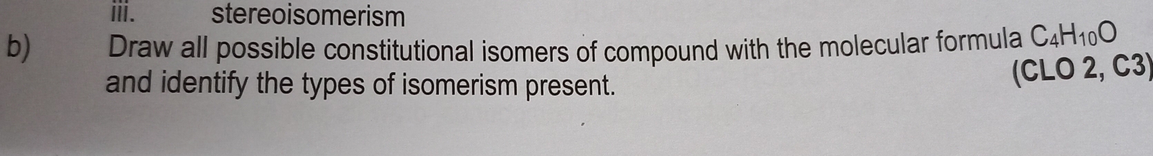 stereoisomerism 
b) Draw all possible constitutional isomers of compound with the molecular formula C_4H_10O
and identify the types of isomerism present. 
(CLO 2, C3)