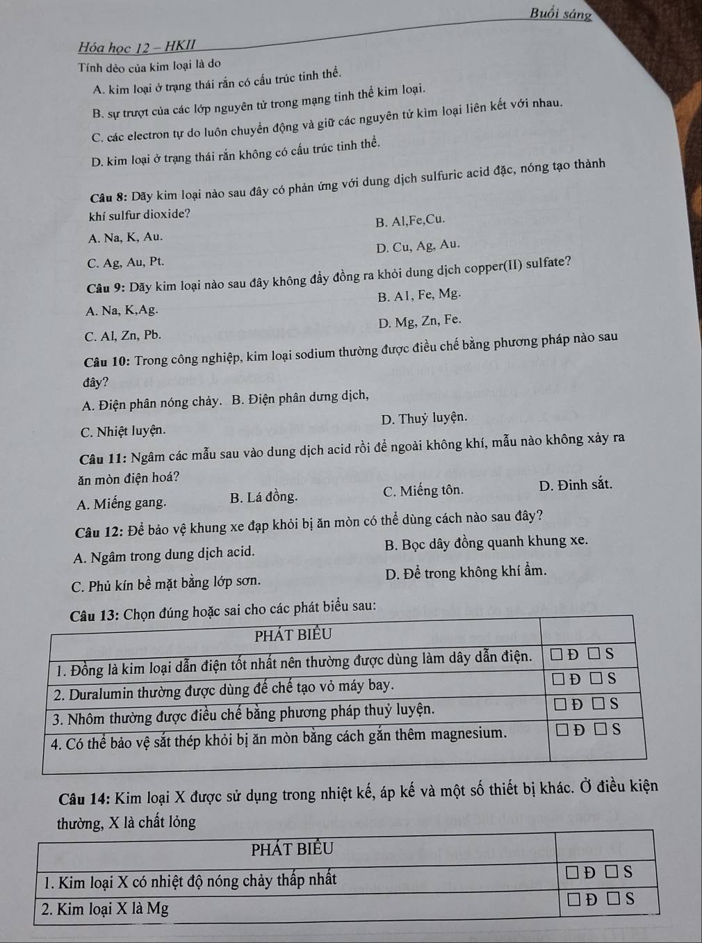 Buổi sáng
Hóa học 12 - HKII
Tính dẻo của kim loại là do
A. kim loại ở trạng thái rắn có cấu trúc tinh thể.
B. sự trượt của các lớp nguyên tử trong mạng tinh thể kim loại.
C. các electron tự do luôn chuyển động và giữ các nguyên tử kìm loại liên kết với nhau.
D. kim loại ở trạng thái rắn không có cấu trúc tinh thể.
Câu 8: Dãy kim loại nào sau đây có phản ứng với dung dịch sulfuric acid đặc, nóng tạo thành
khí sulfur dioxide?
B. Al,Fe,Cu.
A. Na, K, Au.
C. Ag, Au, Pt. D. Cu, Ag, Au.
Câu 9: Dãy kim loại nào sau đây không đẩy đồng ra khỏi dung dịch copper(II) sulfate?
B. A1, Fe, Mg.
A. Na, K,Ag.
C. Al, Zn, Pb. D. Mg, Zn, Fe.
Câu 10: Trong công nghiệp, kim loại sodium thường được điều chế bằng phương pháp nào sau
đây?
A. Điện phân nóng chảy. B. Điện phân dưng dịch,
C. Nhiệt luyện. D. Thuỷ luyện.
Câu 11: Ngâm các mẫu sau vào dung dịch acid rồi để ngoài không khí, mẫu nào không xảy ra
ăn mòn điện hoá?
A. Miếng gang. B. Lá đồng. C. Miếng tôn. D. Đinh sắt.
Câu 12: Để bảo vệ khung xe đạp khỏi bị ăn mòn có thể dùng cách nào sau đây?
A. Ngâm trong dung dịch acid. B. Bọc dây đồng quanh khung xe.
C. Phủ kín bề mặt bằng lớp sơn. D. Để trong không khí ẩm.
các phát biểu sau:
Câu 14: Kim loại X được sử dụng trong nhiệt kế, áp kế và một số thiết bị khác. Ở điều kiện
chất lỏng