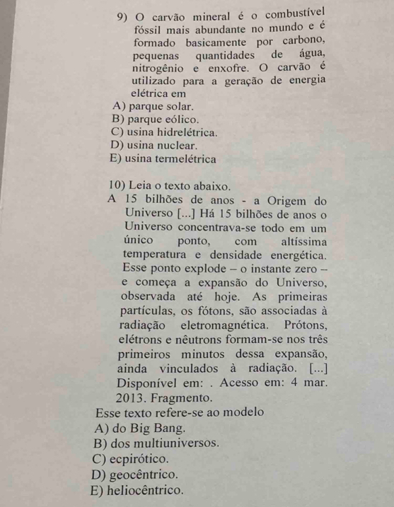 carvão mineral é o combustível
fóssil mais abundante no mundo e é
formado basicamente por carbono,
pequenas quantidades de água,
nitrogênio e enxofre. O carvão é
utilizado para a geração de energia
elétrica em
A) parque solar.
B) parque eólico.
C) usina hidrelétrica.
D) usina nuclear.
E) usina termelétrica
10) Leia o texto abaixo.
A 15 bilhões de anos - a Origem do
Universo [...] Há 15 bilhões de anos o
Universo concentrava-se todo em um
único ponto, com altíssima
temperatura e densidade energética.
Esse ponto explode - o instante zero --
e começa a expansão do Universo,
observada até hoje. As primeiras
partículas, os fótons, são associadas à
radiação eletromagnética. Prótons,
elétrons e nêutrons formam-se nos três
primeiros minutos dessa expansão,
ainda vinculados à radiação. [...]
Disponível em: . Acesso em: 4 mar.
2013. Fragmento.
Esse texto refere-se ao modelo
A) do Big Bang.
B) dos multiuniversos.
C) ecpirótico.
D) geocêntrico.
E) heliocêntrico.