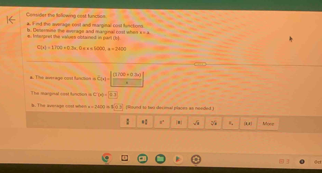 Consider the following cost function. 
a. Find the average cost and marginal cost functions. 
b. Determine the average and marginal cost when x=a. 
c. Interpret the values obtained in part (b)
C(x)=1700+0.3x, 0≤ x≤ 5000, a=2400
a. The average cost function is overline C(x)= (170
The marginal cost function is C'(x)=0.3
b. The average cost when x=2400 is $0.3. (Round to two decimal places as needed.)
 □ /□   □  □ /□   8° [□ ] sqrt(□ ) sqrt[3](□ ) Ⅲ. (0,8) More 
Oct