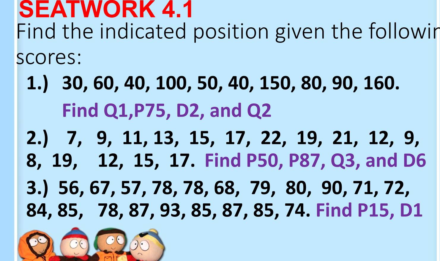 SEATWORK 4.1 
Find the indicated position given the followir 
scores: 
1.) 30, 60, 40, 100, 50, 40, 150, 80, 90, 160. 
Find Q1, P75, D2, and Q2
2.) 7, 9, 11, 13, 15, 17, 22, 19, 21, 12, 9,
8, 19, 12, 15, 17. Find P50, P87, Q3, and D6
3.) 56, 67, 57, 78, 78, 68, 79, 80, 90, 71, 72,
84, 85, 78, 87, 93, 85, 87, 85, 74. Find P15, D1