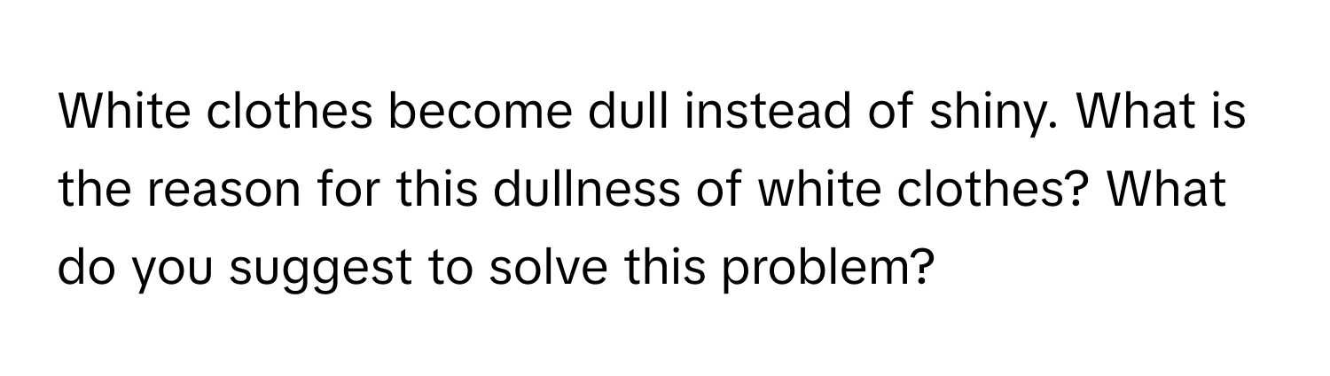 White clothes become dull instead of shiny. What is the reason for this dullness of white clothes? What do you suggest to solve this problem?