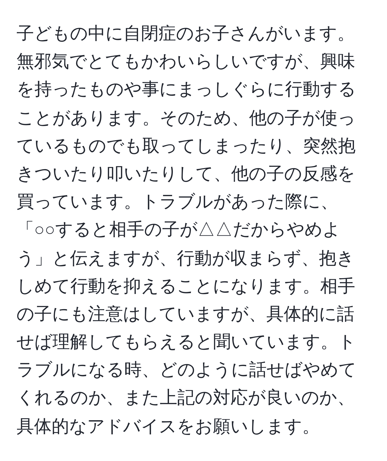 子どもの中に自閉症のお子さんがいます。無邪気でとてもかわいらしいですが、興味を持ったものや事にまっしぐらに行動することがあります。そのため、他の子が使っているものでも取ってしまったり、突然抱きついたり叩いたりして、他の子の反感を買っています。トラブルがあった際に、「○○すると相手の子が△△だからやめよう」と伝えますが、行動が収まらず、抱きしめて行動を抑えることになります。相手の子にも注意はしていますが、具体的に話せば理解してもらえると聞いています。トラブルになる時、どのように話せばやめてくれるのか、また上記の対応が良いのか、具体的なアドバイスをお願いします。