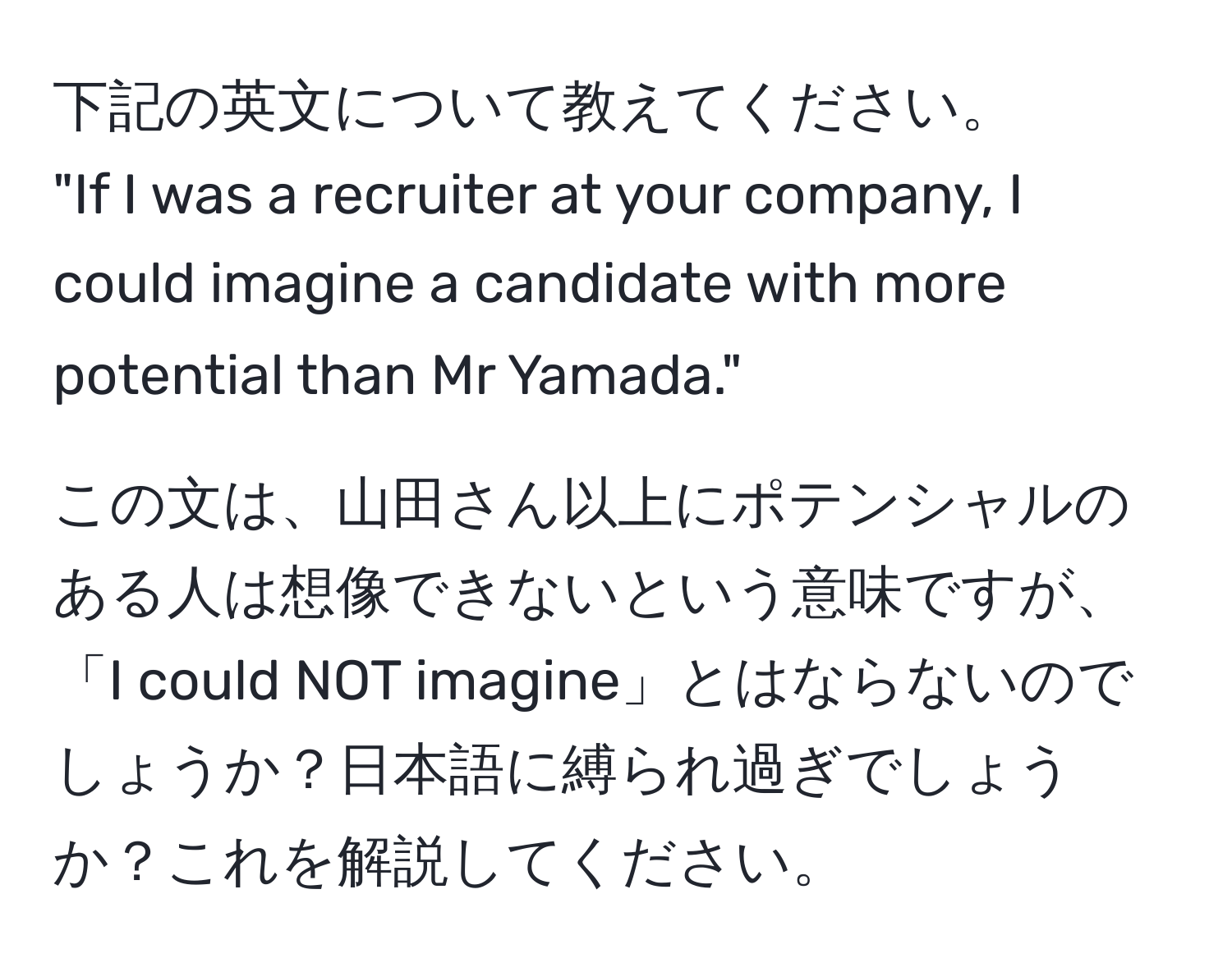 下記の英文について教えてください。  
"If I was a recruiter at your company, I could imagine a candidate with more potential than Mr Yamada."  

この文は、山田さん以上にポテンシャルのある人は想像できないという意味ですが、「I could NOT imagine」とはならないのでしょうか？日本語に縛られ過ぎでしょうか？これを解説してください。