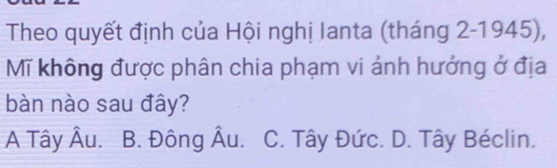 Theo quyết định của Hội nghị Ianta (tháng 2-1945),
Mĩ không được phân chia phạm vi ảnh hưởng ở địa
bàn nào sau đây?
A Tây Âu. B. Đông Âu. C. Tây Đức. D. Tây Béclin.