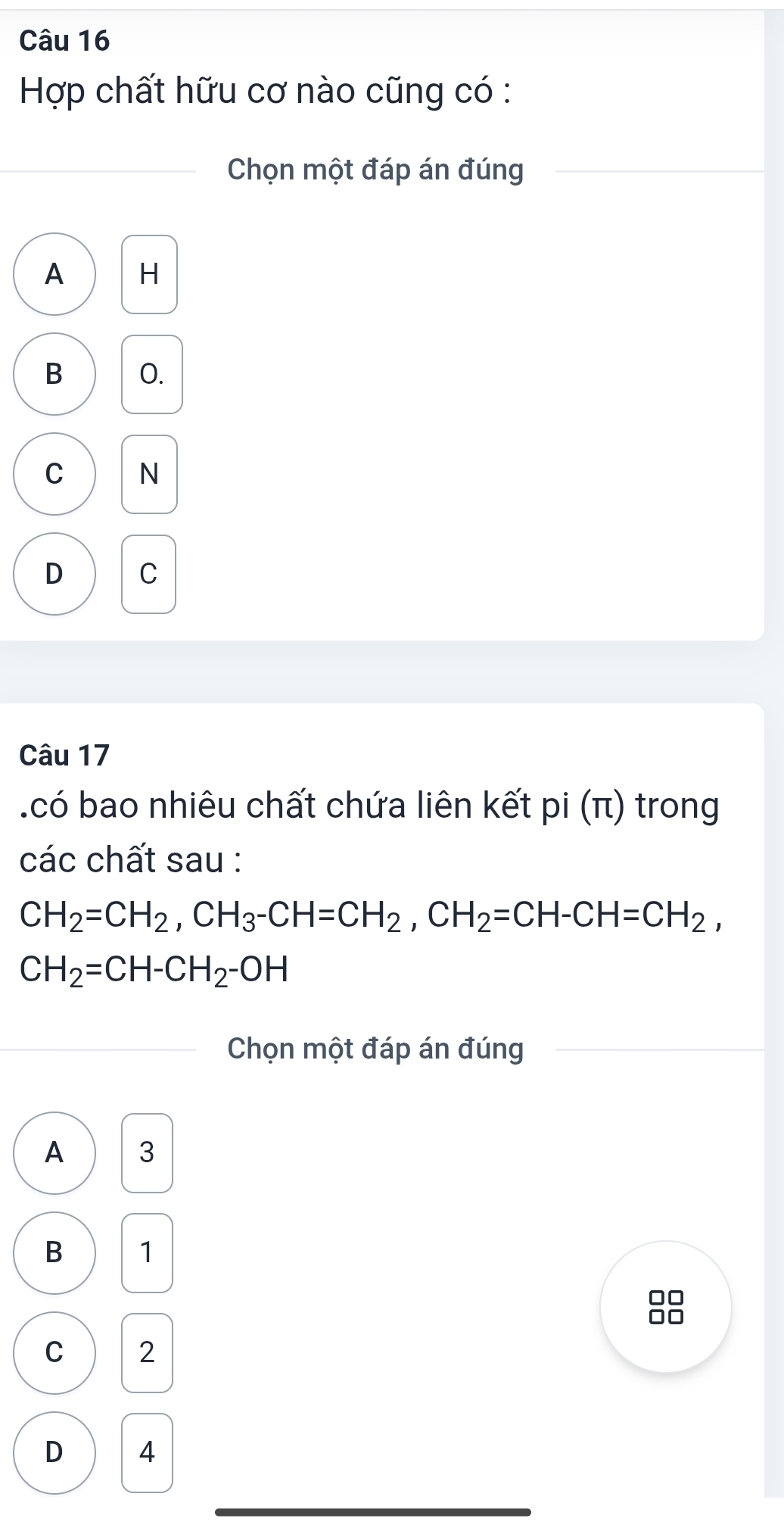 Hợp chất hữu cơ nào cũng có :
Chọn một đáp án đúng
A H
B O.
C N
D C
Câu 17
có bao nhiêu chất chứa liên kết pi(π ) trong
các chất sau :
CH_2=CH_2, CH_3-CH=CH_2, CH_2=CH-CH=CH_2,
CH_2=CH-CH_2-OH
Chọn một đáp án đúng
A 3
B 1
□□
C 2
D 4