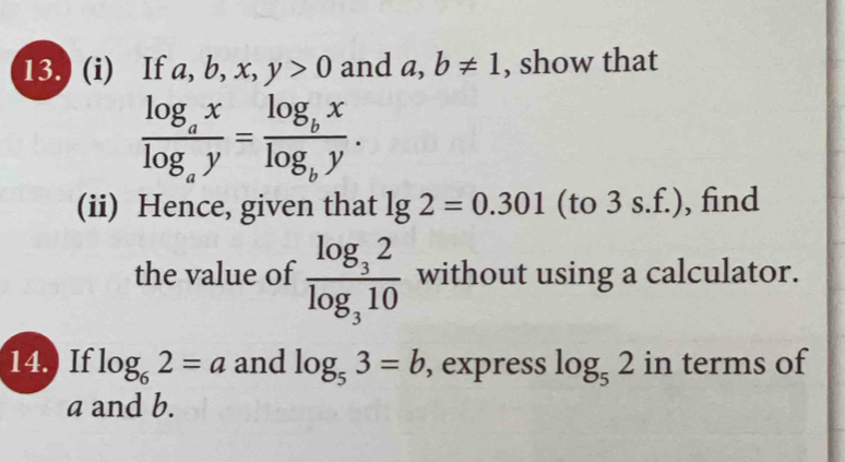 13.) (i) If a, b, x, y>0 and a, b!= 1 , show that
frac log _axlog _ay=frac log _bxlog _by. 
(ii) Hence, given that lg 2=0.301 (to 3 s.f.), find 
the value of frac log _32log _310 without using a calculator. 
14.) If log _62=a and log _53=b , express log _52 in terms of
a and b.