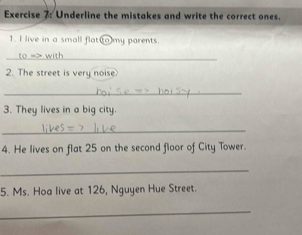 Underline the mistakes and write the correct ones. 
1. I live in a small flat(to)my parents. 
_to => with 
2. The street is very noise 
_ 
3. They lives in a big city. 
_ 
4. He lives on flat 25 on the second floor of City Tower. 
_ 
5. Ms. Hoa live at 126, Nguyen Hue Street. 
_