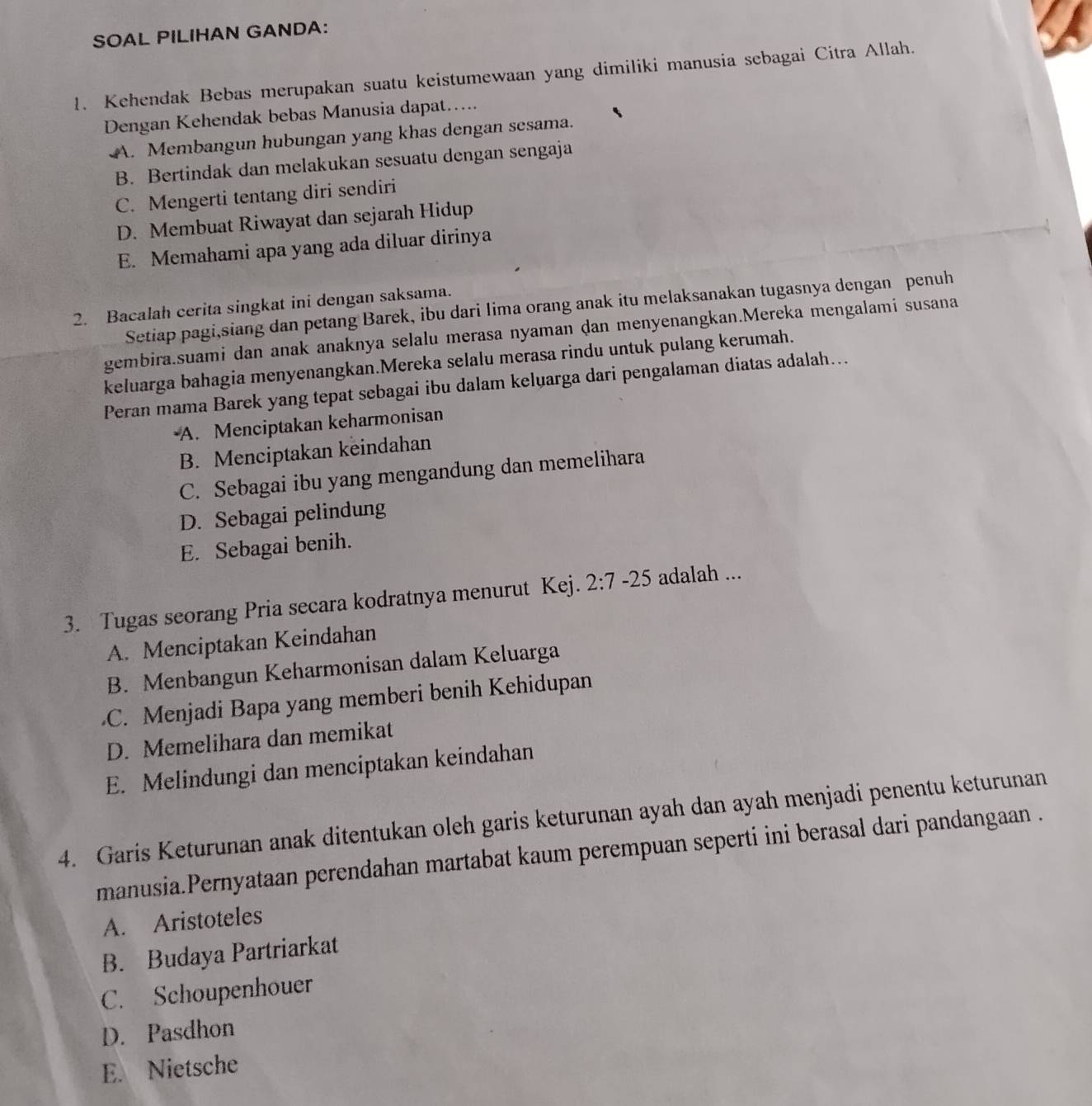 SOAL PILIHAN GANDA:
1. Kehendak Bebas merupakan suatu keistumewaan yang dimiliki manusia sebagai Citra Allah.
Dengan Kehendak bebas Manusia dapat…....
A. Membangun hubungan yang khas dengan sesama.
B. Bertindak dan melakukan sesuatu dengan sengaja
C. Mengerti tentang diri sendiri
D. Membuat Riwayat dan sejarah Hidup
E. Memahami apa yang ada diluar dirinya
2. Bacalah cerita singkat ini dengan saksama.
Setiap pagi,siang dan petang Barek, ibu dari lima orang anak itu melaksanakan tugasnya dengan penuh
gembira.suami dan anak anaknya selalu merasa nyaman dan menyenangkan.Mereka mengalami susana
keluarga bahagia menyenangkan.Mereka selalu merasa rindu untuk pulang kerumah.
Peran mama Barek yang tepat sebagai ibu dalam keluarga dari pengalaman diatas adalah...
A. Menciptakan keharmonisan
B. Menciptakan keindahan
C. Sebagai ibu yang mengandung dan memelihara
D. Sebagai pelindung
E. Sebagai benih.
3. Tugas seorang Pria secara kodratnya menurut Kej. 2:7-25 adalah ...
A. Menciptakan Keindahan
B. Menbangun Keharmonisan dalam Keluarga
C. Menjadi Bapa yang memberi benih Kehidupan
D. Memelihara dan memikat
E. Melindungi dan menciptakan keindahan
4. Garis Keturunan anak ditentukan oleh garis keturunan ayah dan ayah menjadi penentu keturunan
manusia.Pernyataan perendahan martabat kaum perempuan seperti ini berasal dari pandangaan .
A. Aristoteles
B. Budaya Partriarkat
C. Schoupenhouer
D. Pasdhon
E. Nietsche