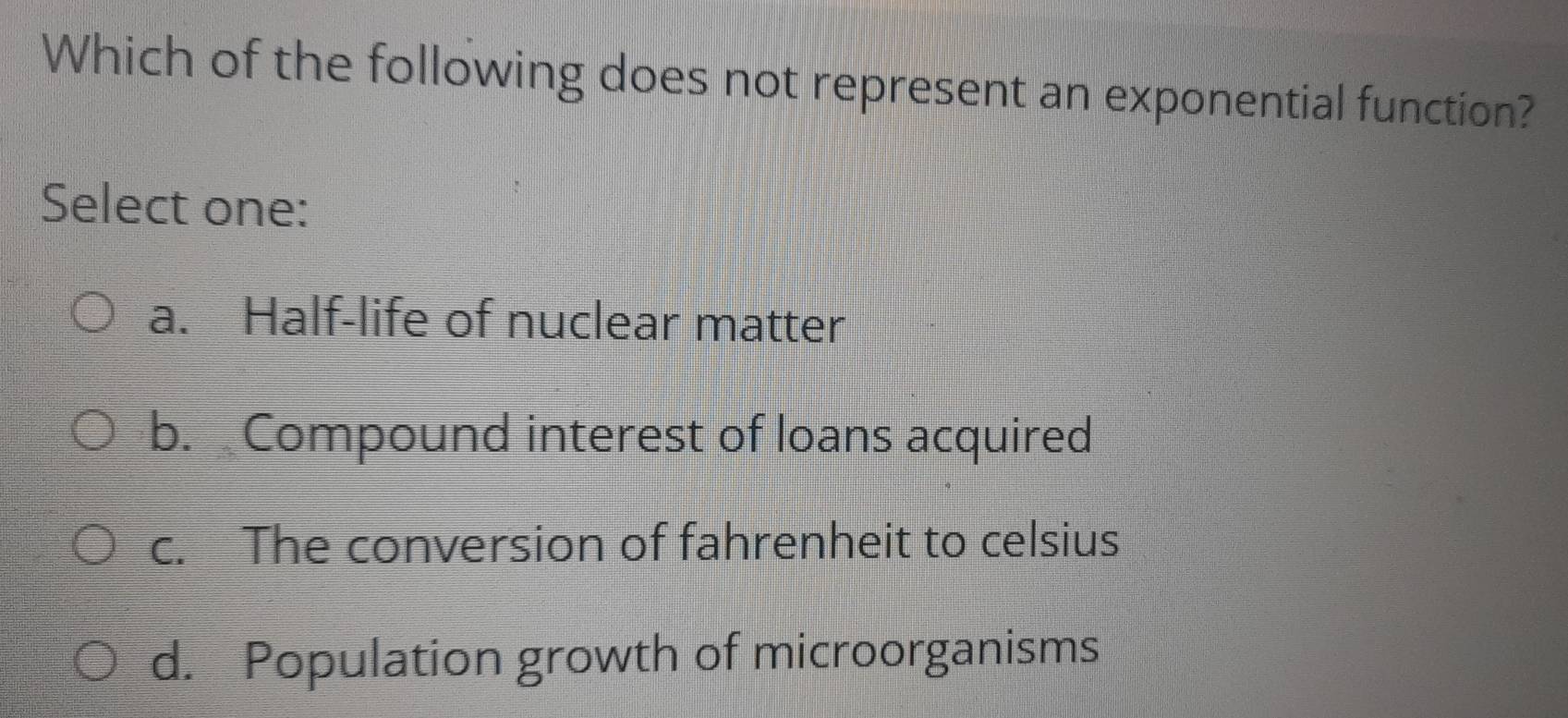 Which of the following does not represent an exponential function?
Select one:
a. Half-life of nuclear matter
b. Compound interest of loans acquired
c. The conversion of fahrenheit to celsius
d. Population growth of microorganisms