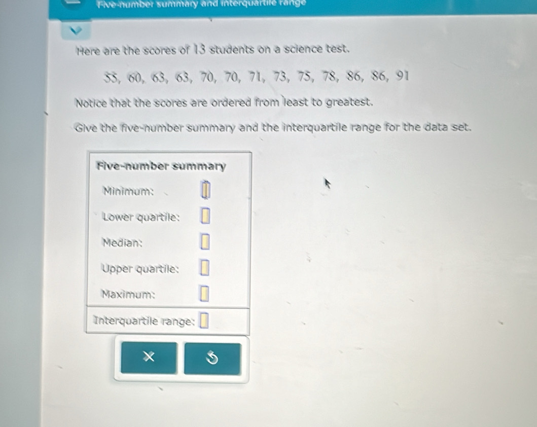 Five number summary and interquartile range 
Here are the scores of 13 students on a science test.
55, 60, 63, 63 ， 70, 70, 71, 73 ， 75, 78, 86, 86, 91
Notice that the scores are ordered from least to greatest. 
Give the five-number summary and the interquartile range for the data set. 
Five-number summary 
Minimum: 
Lower quartile: 
Median: 
Upper quartile: 
Maximum: 
Interquartile range: