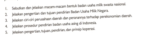 Sebutkan dan jelaskan macam-macam bentuk badan usaha milik swasta nasional. 
2. Jelaskan pengertian dan tujuan pendirian Badan Usaha Milik Negara. 
3. Jelaskan ciri-ciri perusahaan daerah dan peranannya terhadap perekonomian daerah. 
4. Jelaskan prosedur pendirian badan usaha asing di Indonesia. 
5. Jelaskan pengertian, tujuan, pendirian, dan prinsip koperasi,