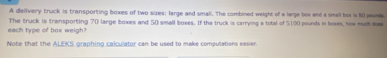 A delivery truck is transporting boxes of two sizes: large and small. The combined weight of a large box and a small box is 80 pounds. 
The truck is transporting 70 large boxes and 50 small boxes. If the truck is carrying a total of 5100 pounds in boxes, how much does 
each type of box weigh? 
Note that the ALEKS graphing calculator can be used to make computations easier.