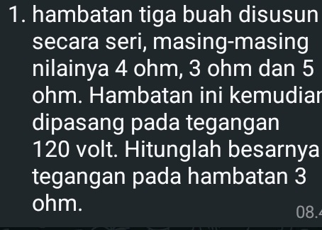 hambatan tiga buah disusun 
secara seri, masing-masing 
nilainya 4 ohm, 3 ohm dan 5
ohm. Hambatan ini kemudiar 
dipasang pada tegangan
120 volt. Hitunglah besarnya 
tegangan pada hambatan 3
ohm.
08.