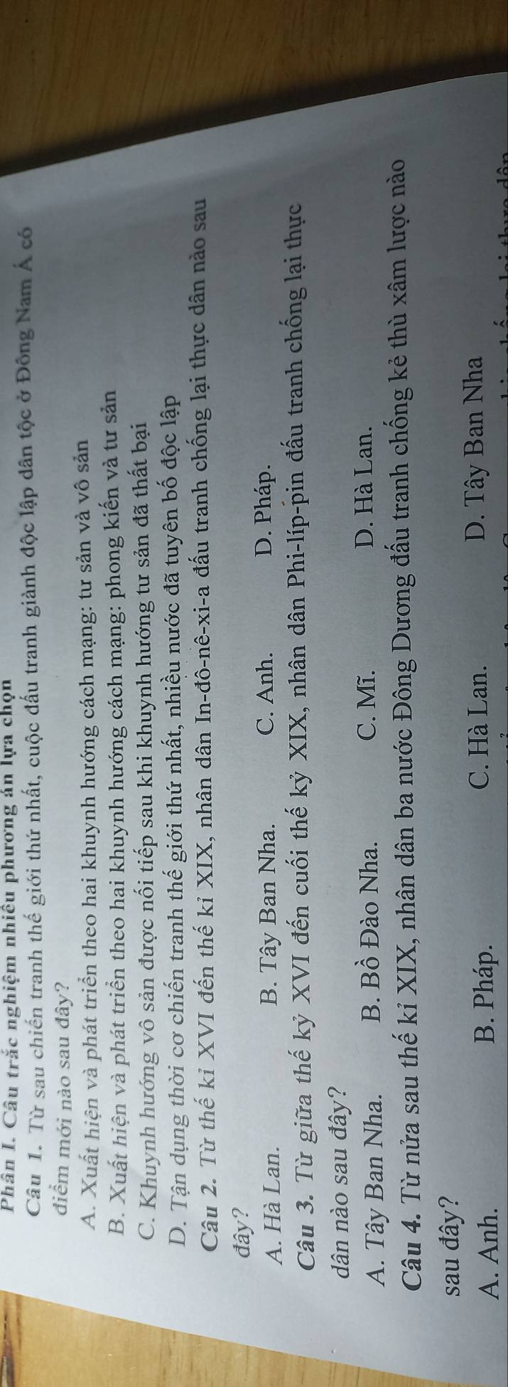 Phân I. Câu trắc nghiệm nhiều phương án lựa chọn
Câu 1. Từ sau chiến tranh thế giới thứ nhất, cuộc đấu tranh giành độc lập dân tộc ở Đông Nam Á có
điểm mới nào sau đây?
A. Xuất hiện và phát triển theo hai khuynh hướng cách mạng: tư sản và vô sản
B. Xuất hiện và phát triển theo hai khuynh hướng cách mạng: phong kiến và tư sản
C. Khuynh hướng vô sản được nối tiếp sau khi khuynh hướng tư sản đã thất bại
D. Tận dụng thời cơ chiến tranh thế giới thứ nhất, nhiều nước đã tuyên bố độc lập
Câu 2. Từ thế kỉ XVI đến thế kỉ XIX, nhân dân In-đô-nê-xi-a đấu tranh chống lại thực dân nào sau
đây?
A. Hà Lan. B. Tây Ban Nha. C. Anh. D. Pháp.
Câu 3. Từ giữa thế kỷ XVI đến cuối thế kỷ XIX, nhân dân Phi-líp-pin đấu tranh chống lại thực
dân nào sau đây?
A. Tây Ban Nha. B. Bồ Đào Nha. C. Mĩ.
D. Hà Lan.
Câu 4. Từ nửa sau thế kỉ XIX, nhân dân ba nước Đông Dương đấu tranh chống kẻ thù xâm lược nào
sau đây?
A. Anh. B. Pháp. C. Hà Lan. D. Tây Ban Nha
