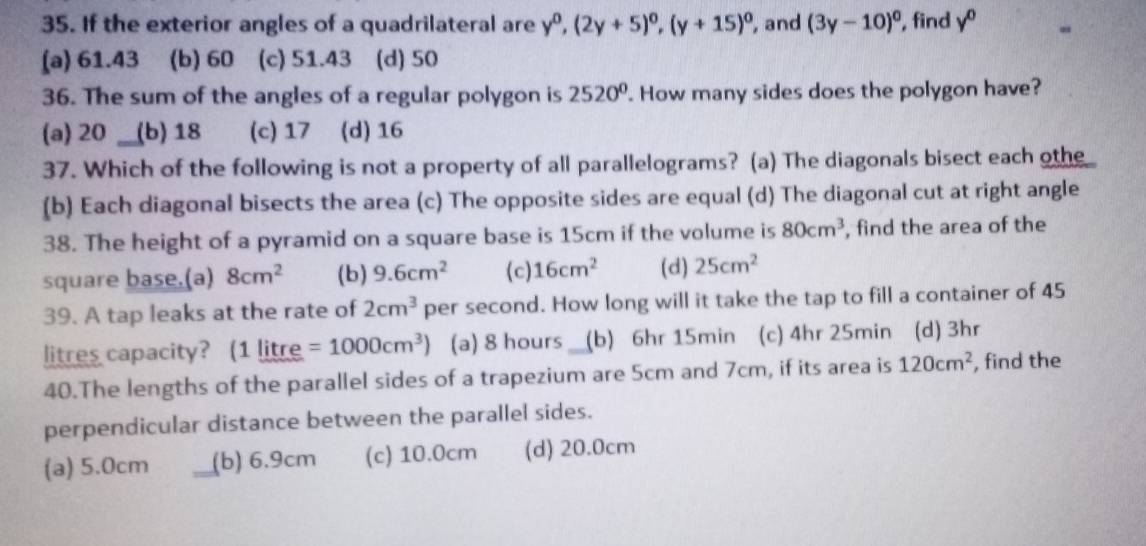 If the exterior angles of a quadrilateral are y^0, (2y+5)^0, (y+15)^0 , and (3y-10)^circ  , find y^0
(a) 61.43 (b) 60 (c) 51.43 (d) 50
36. The sum of the angles of a regular polygon is 2520°. How many sides does the polygon have?
(a) 20 (b) 18 (c) 17 (d) 16
37. Which of the following is not a property of all parallelograms? (a) The diagonals bisect each oth
(b) Each diagonal bisects the area (c) The opposite sides are equal (d) The diagonal cut at right angle
38. The height of a pyramid on a square base is 15cm if the volume is 80cm^3 , find the area of the
square base.(a) 8cm^2 (b) 9.6cm^2 (c) 16cm^2 (d) 25cm^2
39. A tap leaks at the rate of 2cm^3 per second. How long will it take the tap to fill a container of 45
litres capacity? (1 litre =1000cm^3) (a) 8 hours __ (b) 6hr 15min (c) 4hr 25min (d) 3hr
40.The lengths of the parallel sides of a trapezium are 5cm and 7cm, if its area is 120cm^2 , find the
perpendicular distance between the parallel sides.
(a) 5.0cm (b) 6.9cm (c) 10.0cm (d) 20.0cm